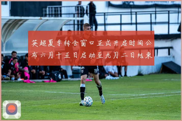 英超夏季转会窗口正式开启时间公布六月十五日启动至九月二日结束
