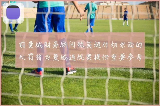 前曼城财务顾问称英超对切尔西的处罚将为曼城违规案提供重要参考