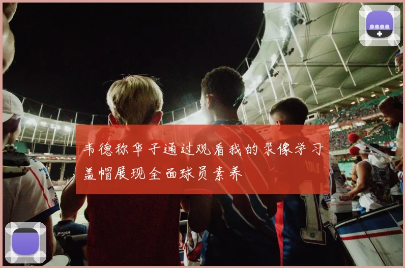 韦德称华子通过观看我的录像学习盖帽展现全面球员素养