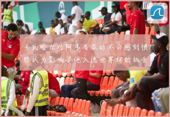 卡瓦哈尔对阿韦洛亚的不公感到愤怒认为影响了他入选世界杯的机会