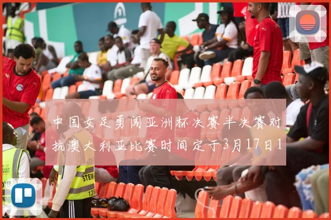 中国女足勇闯亚洲杯决赛半决赛对抗澳大利亚比赛时间定于3月17日18点