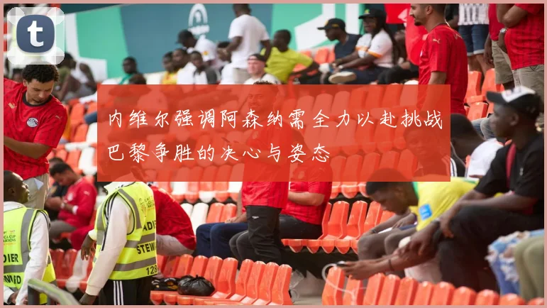 内维尔强调阿森纳需全力以赴挑战巴黎争胜的决心与姿态