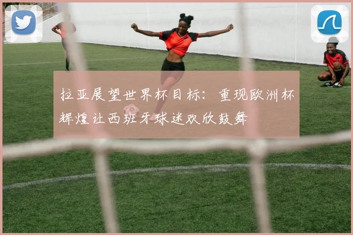拉亚展望世界杯目标：重现欧洲杯辉煌让西班牙球迷欢欣鼓舞