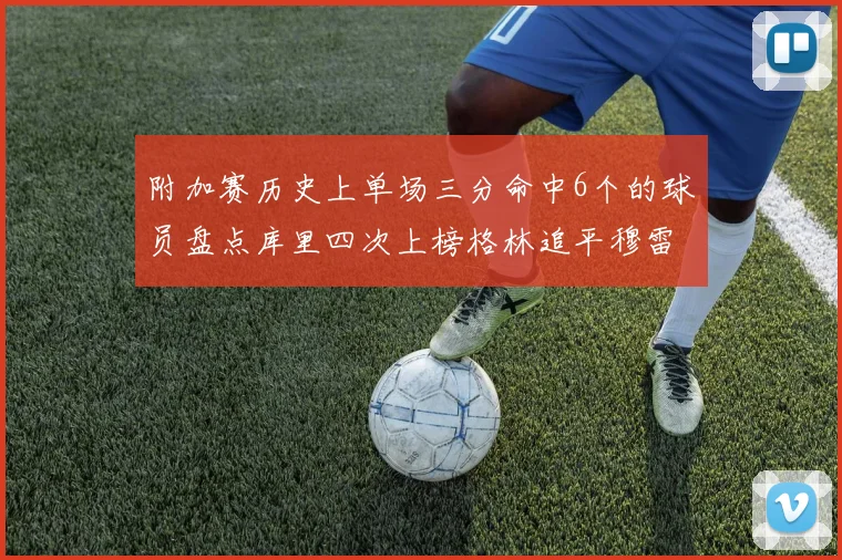 附加赛历史上单场三分命中6个的球员盘点库里四次上榜格林追平穆雷纪录