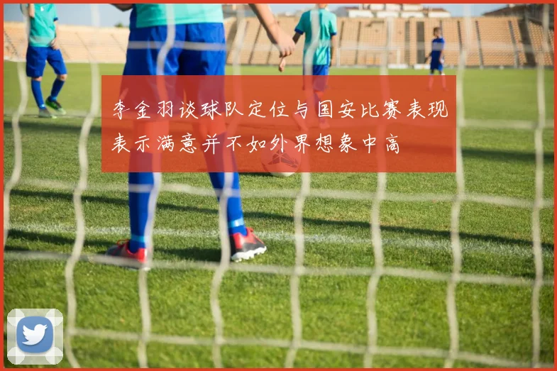 李金羽谈球队定位与国安比赛表现表示满意并不如外界想象中高