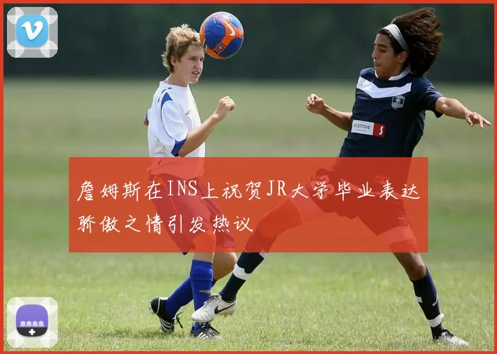 詹姆斯在INS上祝贺JR大学毕业表达骄傲之情引发热议