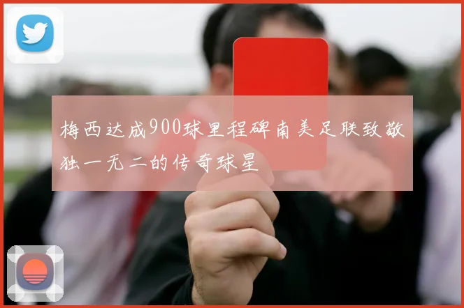梅西达成900球里程碑南美足联致敬独一无二的传奇球星