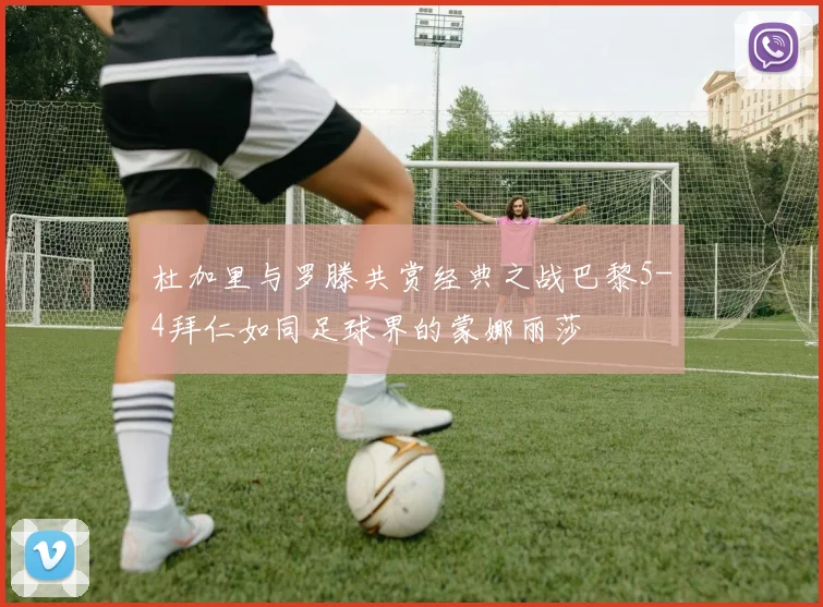 杜加里与罗滕共赏经典之战巴黎5-4拜仁如同足球界的蒙娜丽莎