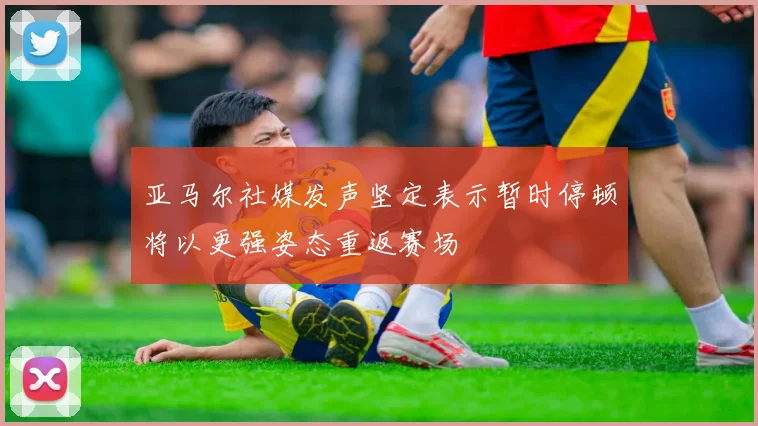 亚马尔社媒发声坚定表示暂时停顿将以更强姿态重返赛场