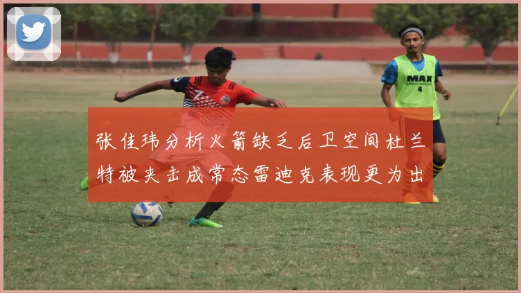 张佳玮分析火箭缺乏后卫空间杜兰特被夹击成常态雷迪克表现更为出色