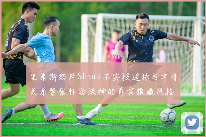 里弗斯怒斥Shams不实报道称与字母关系紧张怀念沃神的真实报道风格