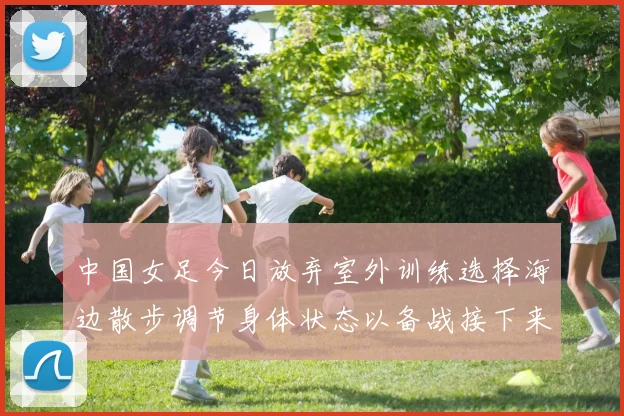 中国女足今日放弃室外训练选择海边散步调节身体状态以备战接下来的比赛
