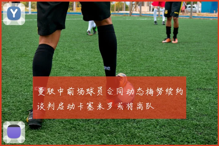 曼联中前场球员合同动态梅努续约谈判启动卡塞米罗或将离队
