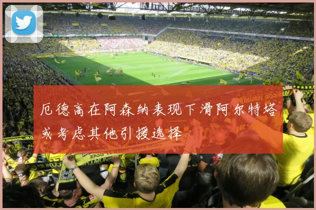 厄德高在阿森纳表现下滑阿尔特塔或考虑其他引援选择