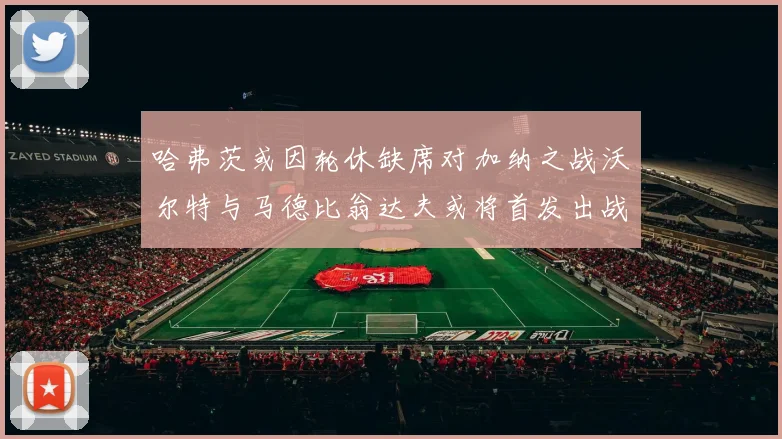 哈弗茨或因轮休缺席对加纳之战沃尔特与马德比翁达夫或将首发出战