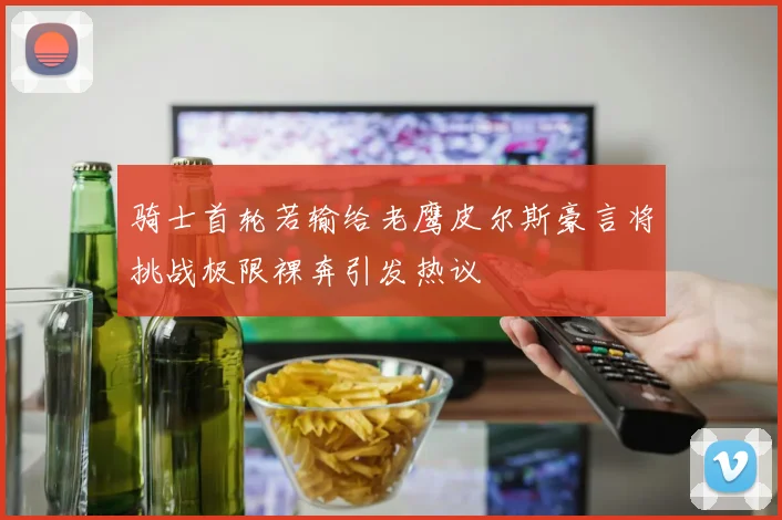 骑士首轮若输给老鹰皮尔斯豪言将挑战极限裸奔引发热议