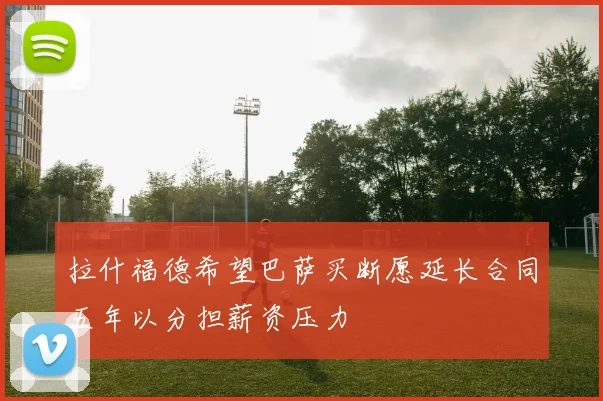 拉什福德希望巴萨买断愿延长合同五年以分担薪资压力