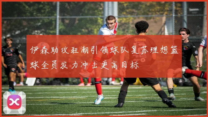 伊森助攻狂潮引领球队复苏理想篮球全员发力冲击更高目标
