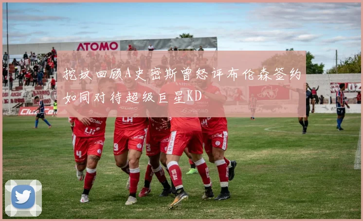挖坟回顾A史密斯曾怒评布伦森签约如同对待超级巨星KD