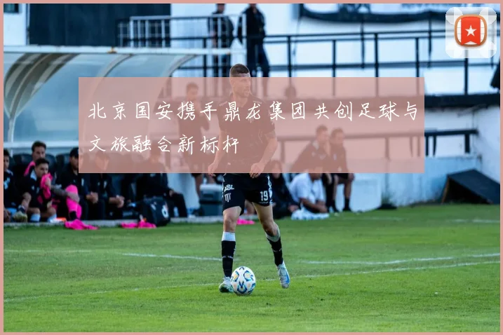 北京国安携手鼎龙集团共创足球与文旅融合新标杆