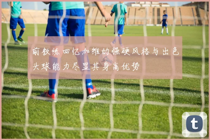 前教练回忆加维的强硬风格与出色头球能力尽显其身高优势