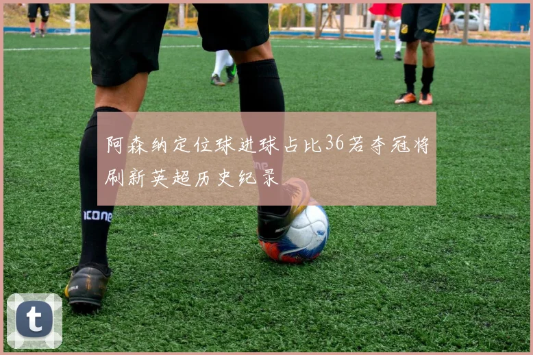 阿森纳定位球进球占比36若夺冠将刷新英超历史纪录