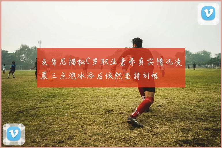 麦肯尼揭秘C罗职业素养真实情况凌晨三点泡冰浴后依然坚持训练