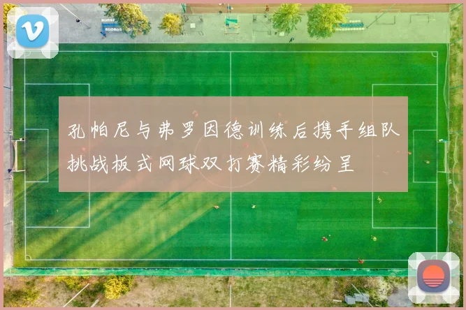 孔帕尼与弗罗因德训练后携手组队挑战板式网球双打赛精彩纷呈