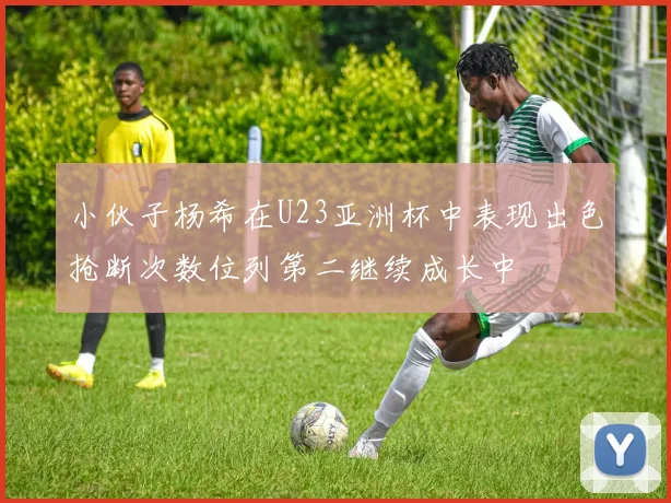 小伙子杨希在U23亚洲杯中表现出色抢断次数位列第二继续成长中