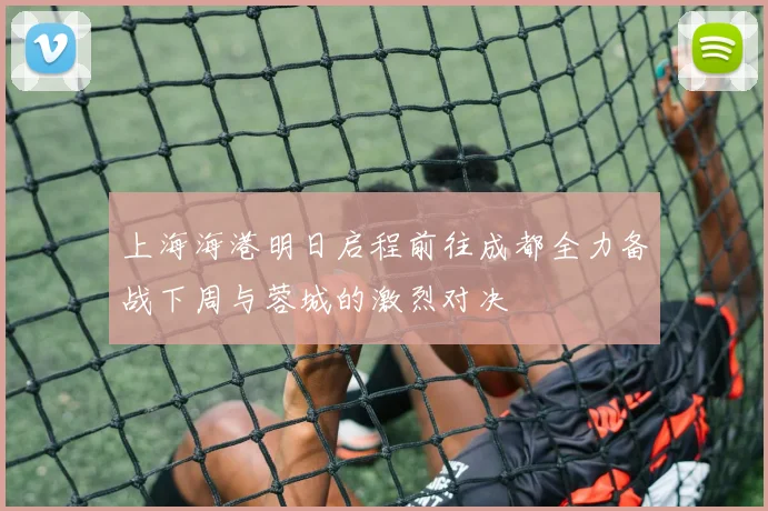 上海海港明日启程前往成都全力备战下周与蓉城的激烈对决